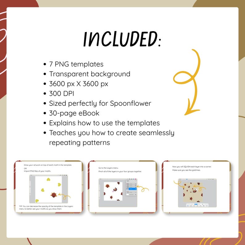 May include: A digital product listing featuring the text INCLUDED: 7 PNG templates, transparent background, 3600 px X 3600 px, 300 DPI, sized for Spoonflower, and a 30-page eBook explaining how to use templates to create seamlessly repeating patterns.