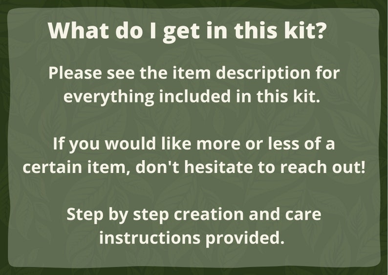 May include: Text on a green background that reads: "What do I get in this kit? Please see the item description for everything included in this kit. If you would like more or less of a certain item, don't hesitate to reach out! Step by step creation and care instructions provided."