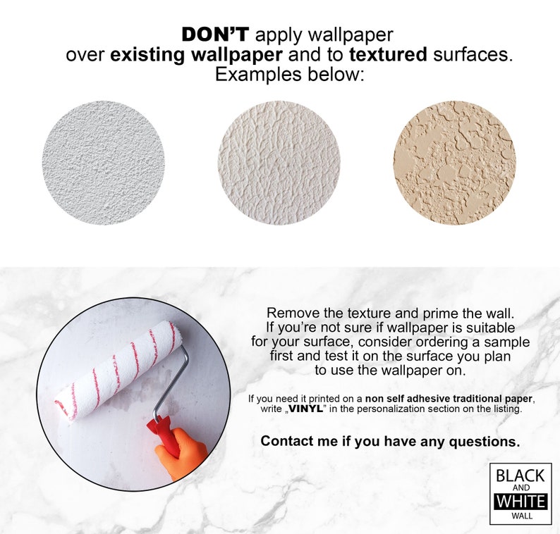 May include: Don't apply wallpaper over existing wallpaper or textured surfaces. Examples of textured surfaces are shown in the image.  Remove the texture and prime the wall before applying wallpaper. If you are unsure if wallpaper is suitable for your surface, order a sample and test it on the surface you plan to use the wallpaper on. If you need the wallpaper printed on a non-self-adhesive traditional paper, write "VINYL" in the personalization section on the listing. Contact me if you have any questions.