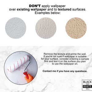 May include: Don't apply wallpaper over existing wallpaper or textured surfaces.  Three examples of textured surfaces are shown.  A paint roller is shown on a smooth surface.  Text reads: "Don't apply wallpaper over existing wallpaper and to textured surfaces. Examples below: Remove the texture and prime the wall. If you're not sure if wallpaper is suitable for your surface, consider ordering a sample first and test it on the surface you plan to use the wallpaper on. Contact me if you have any questions. Black and White Wall"