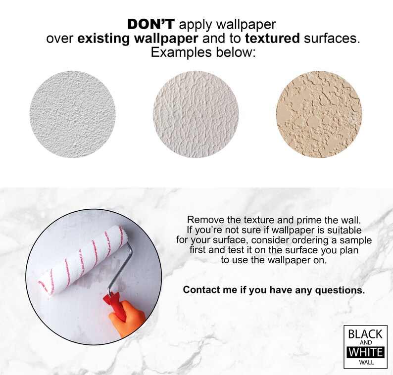 May include: Don't apply wallpaper over existing wallpaper or textured surfaces.  Three examples of textured surfaces are shown.  A paint roller is shown on a smooth surface.  Text reads: "Don't apply wallpaper over existing wallpaper and to textured surfaces. Examples below: Remove the texture and prime the wall. If you're not sure if wallpaper is suitable for your surface, consider ordering a sample first and test it on the surface you plan to use the wallpaper on. Contact me if you have any questions. Black and White Wall"