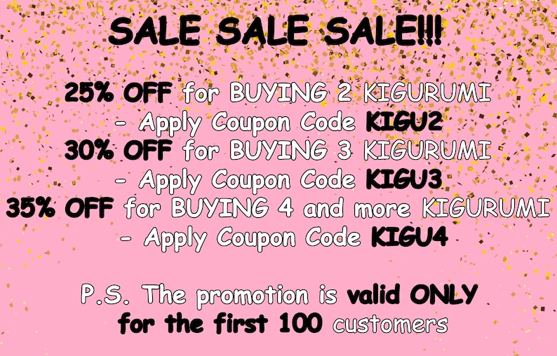 May include: Pink background with gold confetti and text that reads "SALE SALE SALE!!!"  25% OFF for BUYING 2 KIGURUMI - Apply Coupon Code KIGU2 30% OFF for BUYING 3 KIGURUMI - Apply Coupon Code KIGU3 35% OFF for BUYING 4 and more KIGURUMI - Apply Coupon Code KIGU4 P.S. The promotion is valid ONLY for the first 100 customers