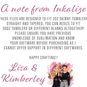 May include: A note from Inkalize, stating that these files are designed to fit 2 oz skinny tumblers, straight and tapered. You can resize to fit 30 oz tumblers or different blanks altogether. Please ensure you have previous knowledge of sublimation and know your software before purchasing as they cannot offer support in different softwares. Happy crafting! Lisa & Kimberley.