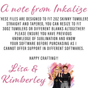 May include: A note from Inkalize, stating that these files are designed to fit 2 oz skinny tumblers, straight and tapered. You can resize to fit 30 oz tumblers or different blanks altogether. Please ensure you have previous knowledge of sublimation and know your software before purchasing as they cannot offer support in different softwares. Happy crafting! Lisa & Kimberley.
