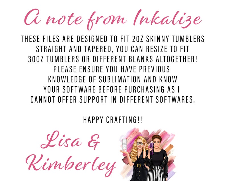 May include: A note from Inkalize, stating that these files are designed to fit 2 oz skinny tumblers, straight and tapered. You can resize to fit 30 oz tumblers or different blanks altogether. Please ensure you have previous knowledge of sublimation and know your software before purchasing as they cannot offer support in different softwares. Happy crafting! Lisa & Kimberley.