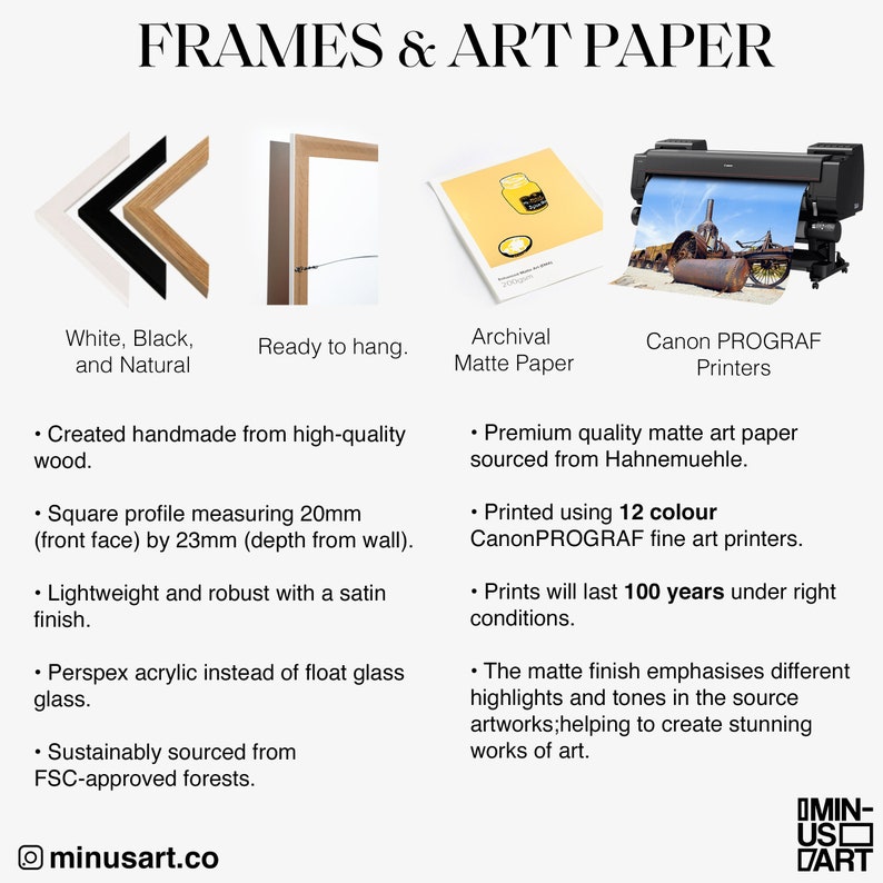 May include: Image showcasing art supplies: white, black, and natural frames; archival matte paper; and Canon PROGRAF printers. The frames are handmade from wood, with a square profile of 20mm by 23mm. The paper is premium quality, and the prints last 100 years.