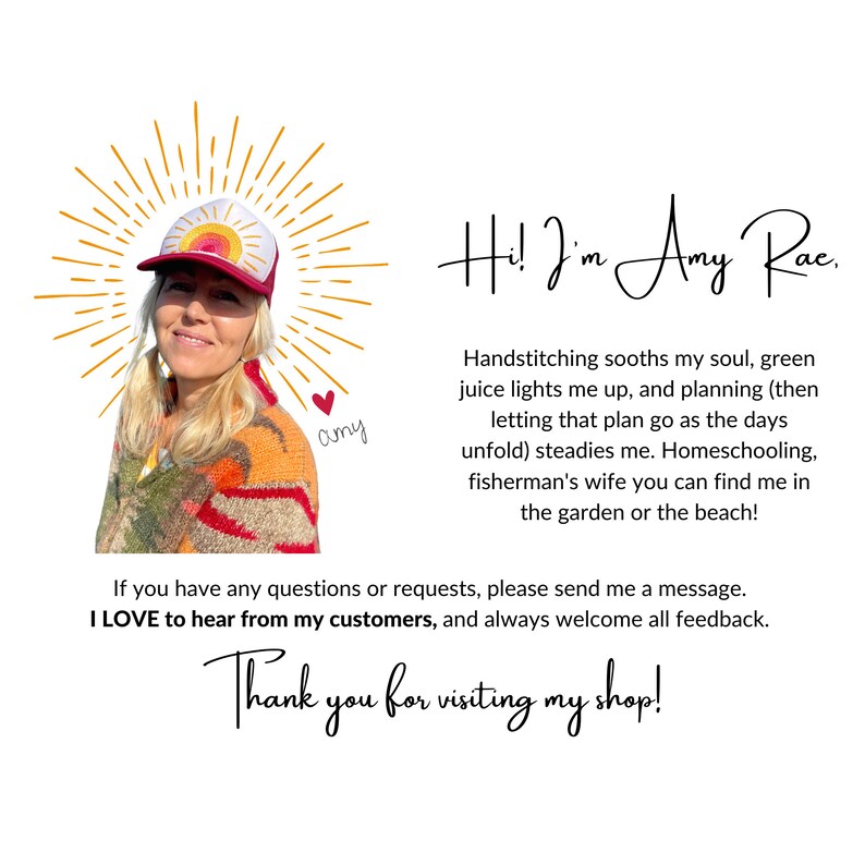 May include: A woman wearing a red and yellow baseball cap with a rainbow design smiles at the camera. The text "Hi! I'm Amy Rae." is written in cursive above her head. The text "Handstitching soothes my soul, green juice lights me up, and planning (then letting that plan go as the days unfold) steadies me. Homeschooling, fisherman's wife you can find me in the garden or the beach!" is written below her. The text "If you have any questions or requests, please send me a message. I LOVE to hear from my customers, and always welcome all feedback. Thank you for visiting my shop!" is written below the previous text.