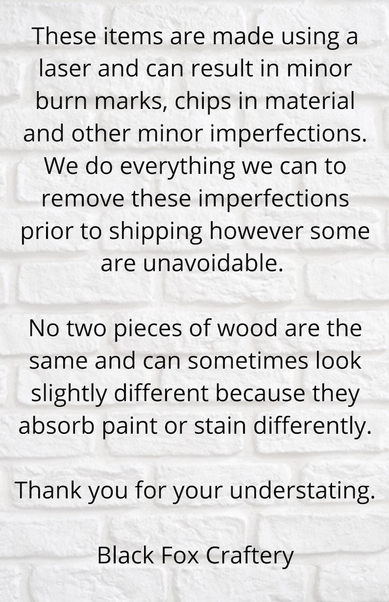 May include: Text on a white brick wall background reads: "These items are made using a laser and can result in minor burn marks, chips in material and other minor imperfections. We do everything we can to remove these imperfections prior to shipping however some are unavoidable. No two pieces of wood are the same and can sometimes look slightly different because they absorb paint or stain differently. Thank you for your understanding. Black Fox Craftery"