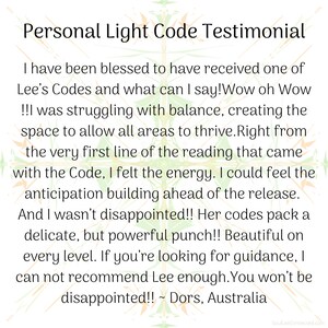 May include: A testimonial about a personal light code experience. The text reads: "I have been blessed to have received one of Lee's Codes and what can I say! Wow oh Wow!!! was struggling with balance, creating the space to allow all areas to thrive. Right from the very first line of the reading that came with the Code, I felt the energy. I could feel the anticipation building ahead of the release. And I wasn't disappointed!! Her codes pack a delicate, but powerful punch!! Beautiful on every level. If you're looking for guidance, I can not recommend Lee enough. You won't be disappointed!! ~ Dors, Australia"