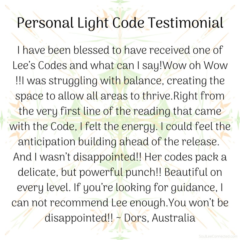 May include: A testimonial about a personal light code experience. The text reads: "I have been blessed to have received one of Lee's Codes and what can I say! Wow oh Wow!!! was struggling with balance, creating the space to allow all areas to thrive. Right from the very first line of the reading that came with the Code, I felt the energy. I could feel the anticipation building ahead of the release. And I wasn't disappointed!! Her codes pack a delicate, but powerful punch!! Beautiful on every level. If you're looking for guidance, I can not recommend Lee enough. You won't be disappointed!! ~ Dors, Australia"