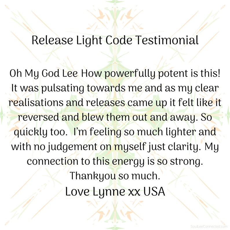 May include: A testimonial for a light code release, with the text "Oh My God Lee How powerfully potent is this! It was pulsating towards me and as my clear realisations and releases came up it felt like it reversed and blew them out and away. So quickly too. I'm feeling so much lighter and with no judgement on myself just clarity. My connection to this energy is so strong. Thankyou so much. Love Lynne xx USA"