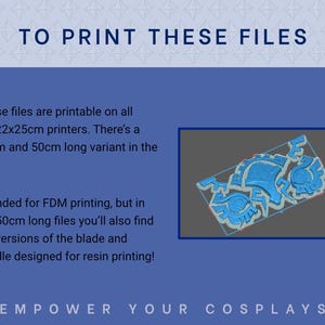 May include: Printable 3D model files for cosplay accessories.  The image shows a blue 3D render of intricate, segmented pieces. Text indicates compatibility with 22x22x25cm printers, availability in 40cm and 50cm lengths, and suitability for FDM and resin printing.  The text also states: 'TO PRINT THESE FILES', 'Intended for FDM printing, but in the 50cm long files you'll also find full versions of the blade and handle designed for resin printing!', and 'EMPOWER YOUR COSPLAYS'.