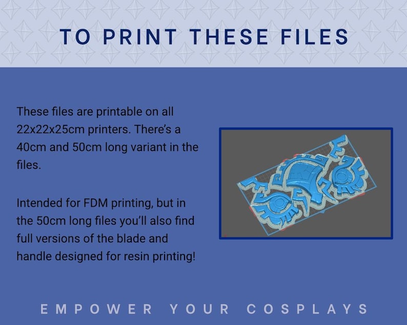 May include: Printable 3D model files for cosplay accessories.  The image shows a blue 3D render of intricate, segmented pieces. Text indicates compatibility with 22x22x25cm printers, availability in 40cm and 50cm lengths, and suitability for FDM and resin printing.  The text also states: 'TO PRINT THESE FILES', 'Intended for FDM printing, but in the 50cm long files you'll also find full versions of the blade and handle designed for resin printing!', and 'EMPOWER YOUR COSPLAYS'.