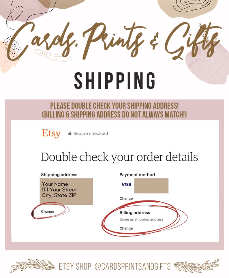 May include: A pink and brown graphic design with the text "Cards. Prints & Gifts" and "SHIPPING". The text "PLEASE DOUBLE CHECK YOUR SHIPPING ADDRESS! (BILLING & SHIPPING ADDRESS DO NOT ALWAYS MATCH!)" is below the heading. The text "Etsy Secure checkout" is below the text. The text "Double check your order details" is below the text. The text "Shipping address" is in a box with the text "Your Name", "1111 Your Street", "City, State ZIP", and "Change". The text "Payment method" is in a box with the text "VISA" and "Change". The text "Billing address" is in a circle with the text "Same as shipping address" and "Change". The text "ETSY SHOP: @CARDSPRINTSANDGIFTS" is at the bottom of the image.