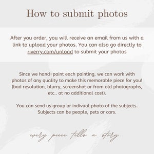 May include: An informational graphic with dark brown text on a light gray background. The text reads: How to submit photos. After you order, you will receive an email from us with a link to upload your photos. You can also go directly to riverry.com/upload to submit your photos. Since we hand-paint each painting, we can work with photos of any quality to make this memorable piece for you! (bad resolution, blurry, screenshot or from old photographs, etc.. at no additional cost). You can send us group or indivual photo of the subjects. Subjects can be people, pets or cars. every piece tells a story...