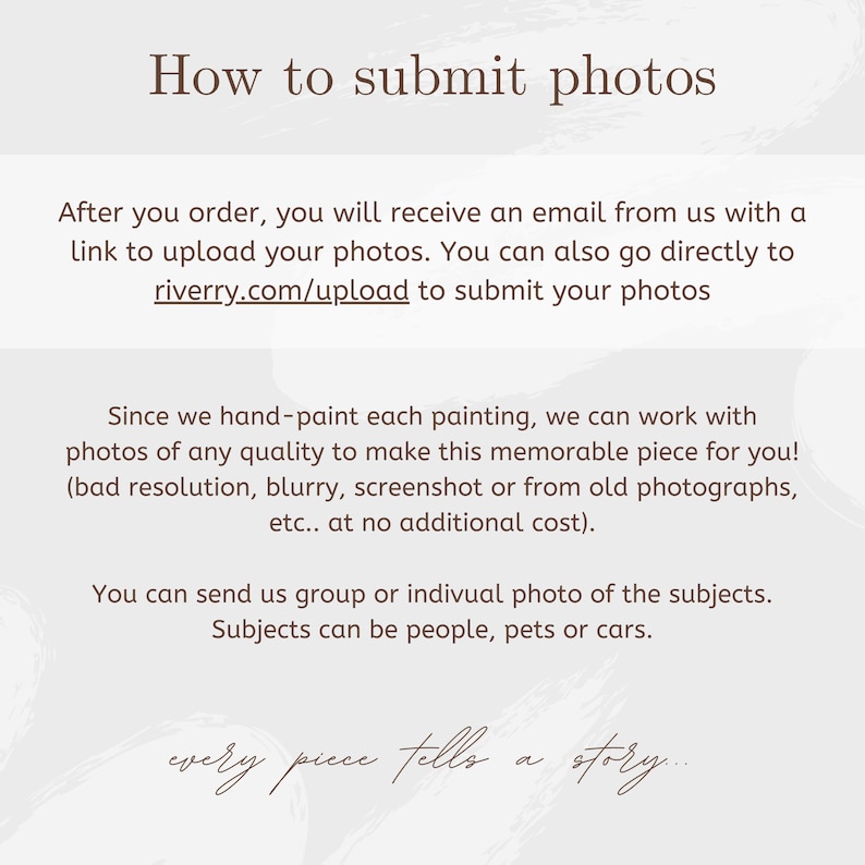 May include: An informational graphic with dark brown text on a light gray background. The text reads: How to submit photos. After you order, you will receive an email from us with a link to upload your photos. You can also go directly to riverry.com/upload to submit your photos. Since we hand-paint each painting, we can work with photos of any quality to make this memorable piece for you! (bad resolution, blurry, screenshot or from old photographs, etc.. at no additional cost). You can send us group or indivual photo of the subjects. Subjects can be people, pets or cars. every piece tells a story...
