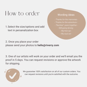 May include: How to order a custom car illustration. Select the size and options, add text in the personalization box, and send photos to hello@riverry.com. One of their artists will work on your order and email you a proof in 5 days. You can request revisions or approve the artwork for shipping. They guarantee 100% satisfaction on all custom orders and you can request revisions until you're satisfied with the outcome.
