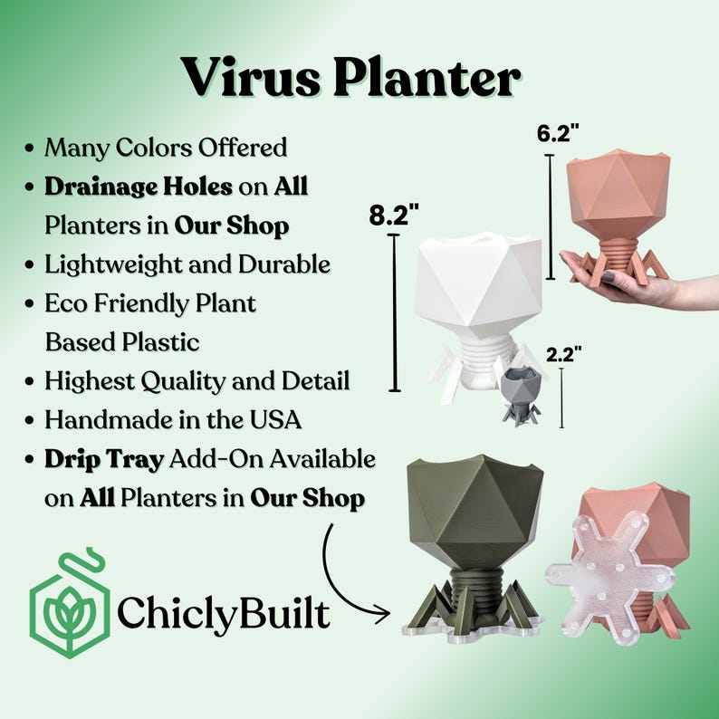 May include: Virus-shaped planter with drainage holes, available in multiple colors. The planter is 8.2 inches tall and 6.2 inches wide. It is made of eco-friendly plastic and is handmade in the USA.  A drip tray add-on is available for all planters.  ChiclyBuilt.
