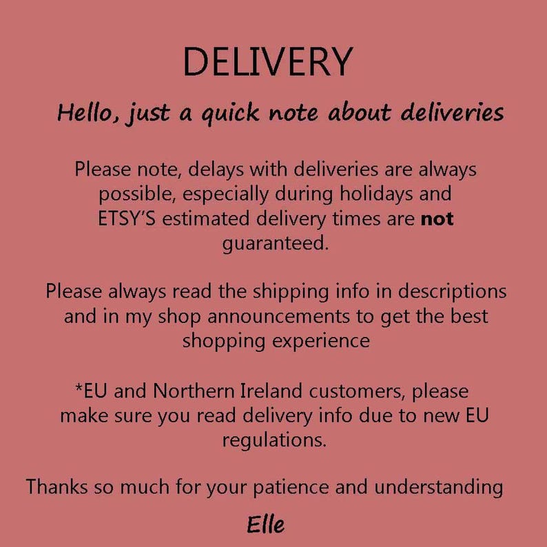 May include: Text on a pink background with the heading "DELIVERY". The text reads: "Hello, just a quick note about deliveries. Please note, delays with deliveries are always possible, especially during holidays and ETSY'S estimated delivery times are not guaranteed. Please always read the shipping info in descriptions and in my shop announcements to get the best shopping experience. *EU and Northern Ireland customers, please make sure you read delivery info due to new EU regulations. Thanks so much for your patience and understanding. Elle"