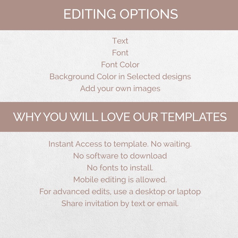 May include: A light brown background with the text "EDITING OPTIONS" in black. Below the text are the words "Text", "Font", "Font Color", "Background Color in Selected designs", and "Add your own images". Below that is the text "WHY YOU WILL LOVE OUR TEMPLATES" in black. Below that is a list of features: "Instant Access to template. No waiting.", "No software to download", "No fonts to install.", "Mobile editing is allowed.", "For advanced edits, use a desktop or laptop", and "Share invitation by text or email."