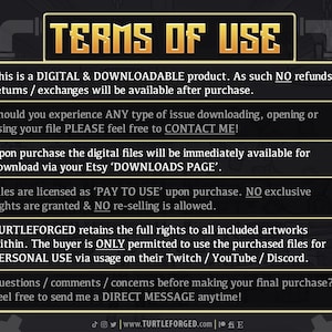 May include: A black and white image with a yellow banner that reads "TERMS OF USE". The text explains that this is a digital and downloadable product with no refunds, returns, or exchanges. It also states that the buyer is only permitted to use the purchased files for personal use on their Twitch, YouTube, or Discord.