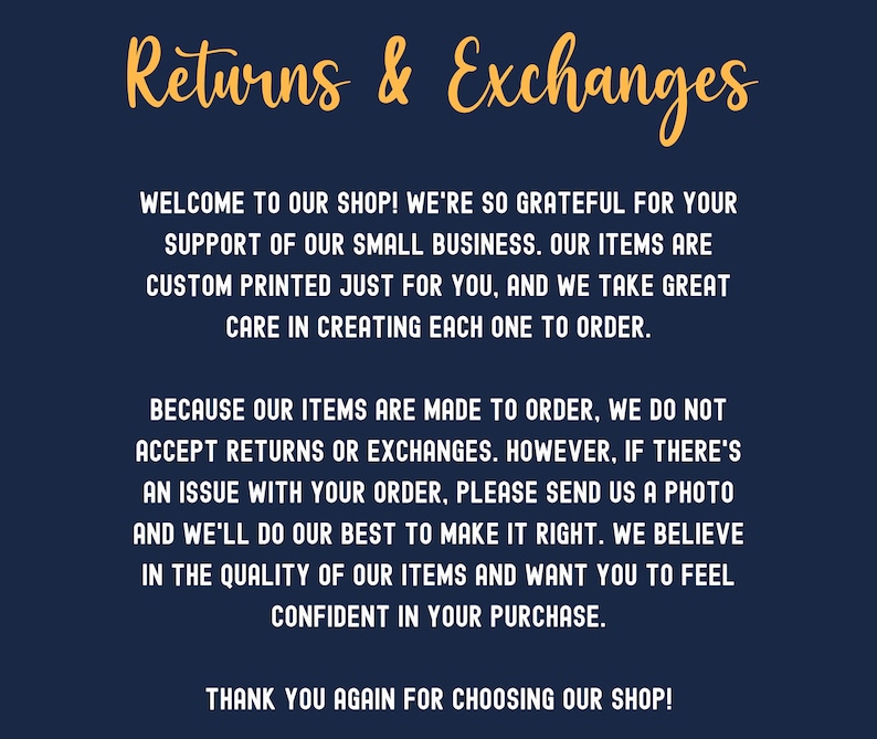 May include: A blue background with white text explaining the shop's returns and exchanges policy. The text reads: "Returns & Exchanges. Welcome to our shop! We're so grateful for your support of our small business. Our items are custom printed just for you, and we take great care in creating each one to order. Because our items are made to order, we do not accept returns or exchanges. However, if there's an issue with your order, please send us a photo and we'll do our best to make it right. We believe in the quality of our items and want you to feel confident in your purchase. Thank you again for choosing our shop!"