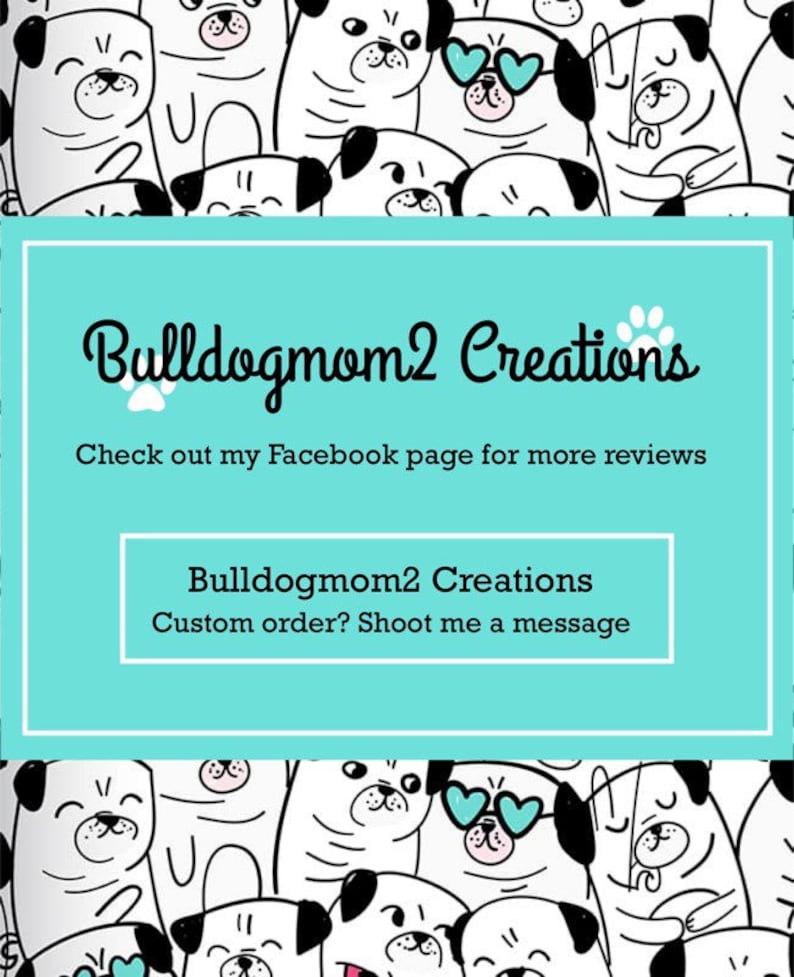 May include: A turquoise background with the text "Bulldogmom2 Creations" and the text "Check out my Facebook page for more reviews". Below the text is a paw print. Below the paw print is the text "Bulldogmom2 Creations" and the text "Custom order? Shoot me a message". The background is filled with black and white cartoon images of pugs.