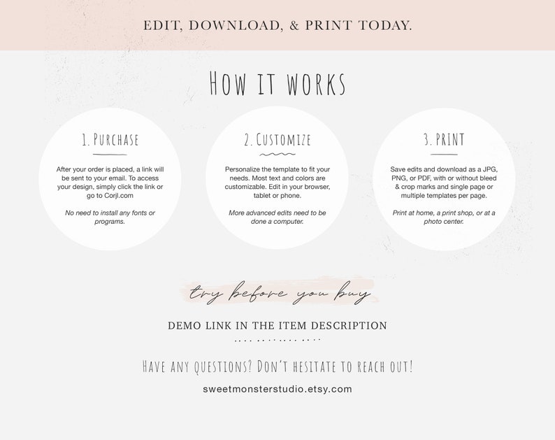 May include: A graphic with instructions on how to purchase, customize, and print a digital template. The text reads "EDIT, DOWNLOAD, & PRINT TODAY." "HOW IT WORKS" "1. PURCHASE" "After your order is placed, a link will be sent to your email. To access your design, simply click the link or go to Corjl.com. No need to install any fonts or programs." "2. CUSTOMIZE" "Personalize the template to fit your needs. Most text and colors are customizable. Edit in your browser, tablet or phone. More advanced edits need to be done a computer." "3. PRINT" "Save edits and download as a JPG, PNG, or PDF, with or without bleed & crop marks and single page or multiple templates per page. Print at home, a print shop, or at a photo center." "try before you buy" "DEMO LINK IN THE ITEM DESCRIPTION" "HAVE ANY QUESTIONS? DON'T HESITATE TO REACH OUT!" "sweetmonsterstudio.etsy.com"