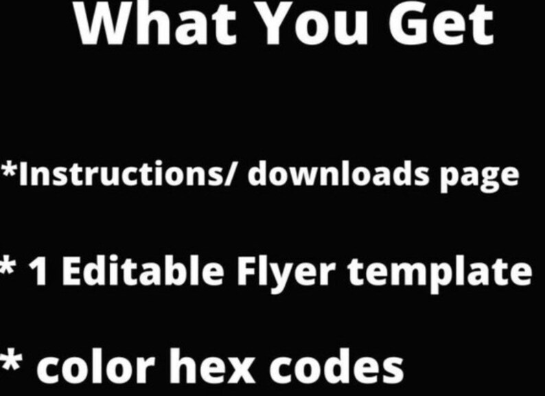 May include: A black and white image with white text on a black background. The text reads "What You Get" followed by three bullet points: "*Instructions/ downloads page", "* 1 Editable Flyer template", and "* color hex codes".