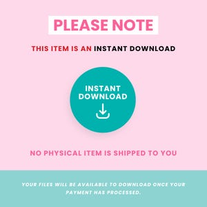 May include: A pink and teal graphic with the text "PLEASE NOTE" in red. The text "THIS ITEM IS AN INSTANT DOWNLOAD" is also in red. A teal circle with a white download arrow and the text "INSTANT DOWNLOAD" in white is in the centre of the graphic. The text "NO PHYSICAL ITEM IS SHIPPED TO YOU" is in pink. The text "YOUR FILES WILL BE AVAILABLE TO DOWNLOAD ONCE YOUR PAYMENT HAS PROCESSED." is in white on a teal background.