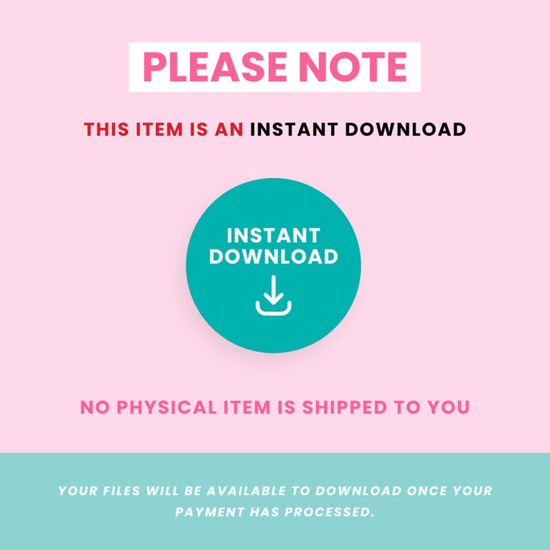 May include: A pink and teal graphic with the text "PLEASE NOTE" in red. The text "THIS ITEM IS AN INSTANT DOWNLOAD" is also in red. A teal circle with a white download arrow and the text "INSTANT DOWNLOAD" in white is in the centre of the graphic. The text "NO PHYSICAL ITEM IS SHIPPED TO YOU" is in pink. The text "YOUR FILES WILL BE AVAILABLE TO DOWNLOAD ONCE YOUR PAYMENT HAS PROCESSED." is in white on a teal background.