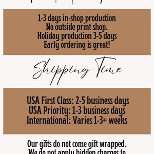 May include: A brown and white graphic with the text "Production Time" and "Shipping Time" in black cursive font. The text describes the production and shipping times for the products. The text includes the following: "1-3 days in-shop production", "No outside print shop", "Holiday production 3-5 days", "Early ordering is great!", "USA First Class: 2-5 business days", "USA Priority: 1-3 business days", "International: Varies 1-3+ weeks", "Our gifts do not come gift wrapped", "We do not apply hidden charges to cover that extra expense."
