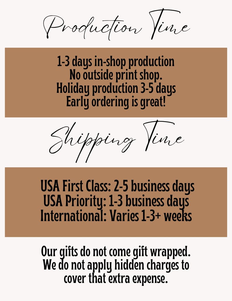 May include: A brown and white graphic with the text "Production Time" and "Shipping Time" in black cursive font. The text describes the production and shipping times for the products. The text includes the following: "1-3 days in-shop production", "No outside print shop", "Holiday production 3-5 days", "Early ordering is great!", "USA First Class: 2-5 business days", "USA Priority: 1-3 business days", "International: Varies 1-3+ weeks", "Our gifts do not come gift wrapped", "We do not apply hidden charges to cover that extra expense."