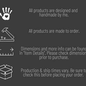 May include: A graphic with four icons and text describing the process of creating and shipping handmade products. The icons depict a hand with a heart, a hammer and nails, a ruler with arrows, and an open box. The text reads: "All products are designed and handmade by me. All products are made to order. Dimensions and more info can be found in "Item Details". Please check dimensions prior to purchase. Production & ship times vary. Be sure to check this before placing your order."