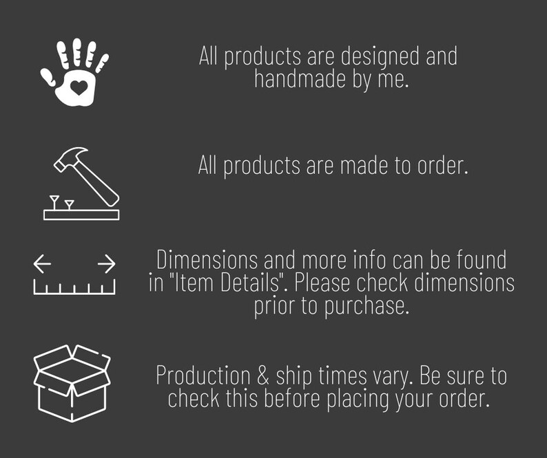 May include: A graphic with four icons and text describing the process of creating and shipping handmade products. The icons depict a hand with a heart, a hammer and nails, a ruler with arrows, and an open box. The text reads: "All products are designed and handmade by me. All products are made to order. Dimensions and more info can be found in "Item Details". Please check dimensions prior to purchase. Production & ship times vary. Be sure to check this before placing your order."