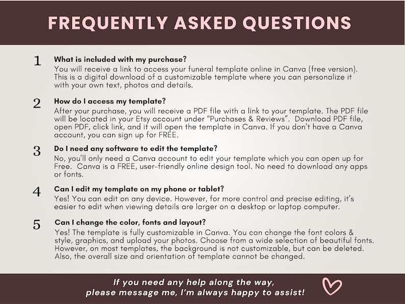 May include: A pink and white graphic with the text "Frequently Asked Questions" in black. The graphic lists five frequently asked questions about a funeral template, including what is included in the purchase, how to access the template, if software is needed to edit the template, if the template can be edited on a phone or tablet, and if the color, fonts, and layout can be changed. The graphic also includes a pink heart.