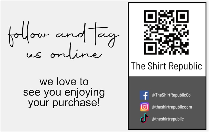 May include: A white card with black text that says "follow and tag us online" and "we love to see you enjoying your purchase!"  A black and white QR code is in the upper right corner of the card. Below the QR code is the text "The Shirt Republic". Below that is a black rectangle with three social media icons: Facebook, Instagram, and TikTok. The text below each icon is: "@TheShirtRepublicCo", "@theshirtrepubliccom", and "@theshirtrepublic".
