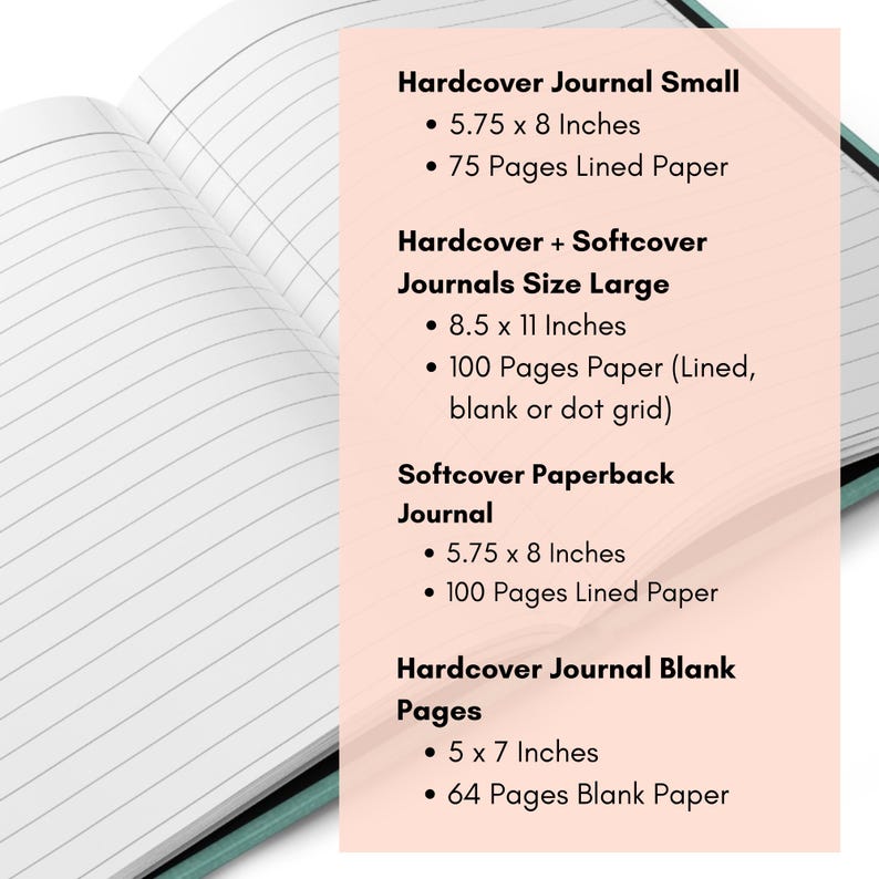 May include: An open journal with lined white pages and a teal cover. Text lists: Hardcover Journal Small 5.75 x 8 Inches 75 Pages Lined Paper, Hardcover + Softcover Journals Size Large 8.5 x 11 Inches 100 Pages Paper, Softcover Paperback Journal 5.75 x 8 Inches 100 Pages Lined Paper, Hardcover Journal Blank Pages 5 x 7 Inches 64 Pages Blank Paper.