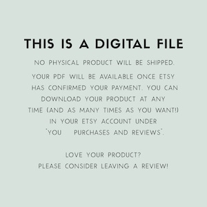 May include: Text on a light blue background that reads: "THIS IS A DIGITAL FILE. NO PHYSICAL PRODUCT WILL BE SHIPPED. YOUR PDF WILL BE AVAILABLE ONCE ETSY HAS CONFIRMED YOUR PAYMENT. YOU CAN DOWNLOAD YOUR PRODUCT AT ANY TIME (AND AS MANY TIMES AS YOU WANT!) IN YOUR ETSY ACCOUNT UNDER 'YOU PURCHASES AND REVIEWS'. LOVE YOUR PRODUCT? PLEASE CONSIDER LEAVING A REVIEW!"