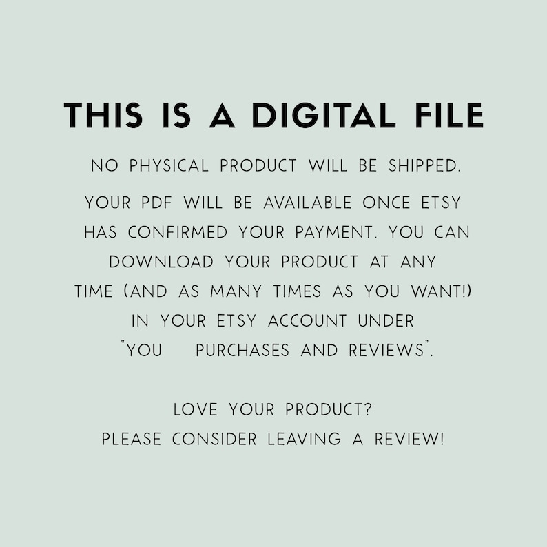 May include: Text on a light blue background that reads: "THIS IS A DIGITAL FILE. NO PHYSICAL PRODUCT WILL BE SHIPPED. YOUR PDF WILL BE AVAILABLE ONCE ETSY HAS CONFIRMED YOUR PAYMENT. YOU CAN DOWNLOAD YOUR PRODUCT AT ANY TIME (AND AS MANY TIMES AS YOU WANT!) IN YOUR ETSY ACCOUNT UNDER 'YOU PURCHASES AND REVIEWS'. LOVE YOUR PRODUCT? PLEASE CONSIDER LEAVING A REVIEW!"