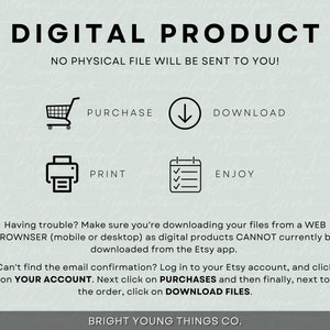May include: A digital product graphic with instructions on how to purchase, download, print, and enjoy a digital product. The text reads "DIGITAL PRODUCT", "NO PHYSICAL FILE WILL BE SENT TO YOU!" "PURCHASE", "DOWNLOAD", "PRINT", "ENJOY", "Having trouble? Make sure you're downloading your files from a WEB BROWNSER (mobile or desktop) as digital products CANNOT currently be downloaded from the Etsy app.", "Can't find the email confirmation? Log in to your Etsy account, and click on YOUR ACCOUNT. Next click on PURCHASES and then finally, next to the order, click on DOWNLOAD FILES.", and "BRIGHT YOUNG THINGS CO."