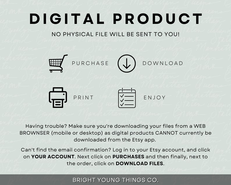 May include: A digital product graphic with instructions on how to purchase, download, print, and enjoy a digital product. The text reads "DIGITAL PRODUCT", "NO PHYSICAL FILE WILL BE SENT TO YOU!" "PURCHASE", "DOWNLOAD", "PRINT", "ENJOY", "Having trouble? Make sure you're downloading your files from a WEB BROWNSER (mobile or desktop) as digital products CANNOT currently be downloaded from the Etsy app.", "Can't find the email confirmation? Log in to your Etsy account, and click on YOUR ACCOUNT. Next click on PURCHASES and then finally, next to the order, click on DOWNLOAD FILES.", and "BRIGHT YOUNG THINGS CO."