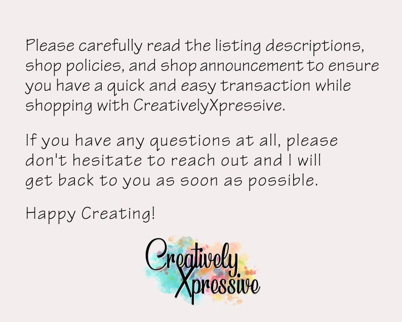 May include: Text on a white background that reads: "Please carefully read the listing descriptions, shop policies, and shop announcement to ensure you have a quick and easy transaction while shopping with CreativelyXpressive. If you have any questions at all, please don't hesitate to reach out and I will get back to you as soon as possible. Happy Creating!" Below the text is a watercolour-style logo that reads "Creatively Xpressive".