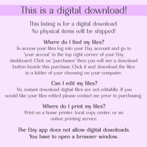 May include: Text on a light purple background explaining that this listing is for a digital download and that no physical items will be shipped. It also explains how to access the files, whether they can be edited, and where to print them. The text also states that the Etsy app does not allow digital downloads and that you have to open a browser window.