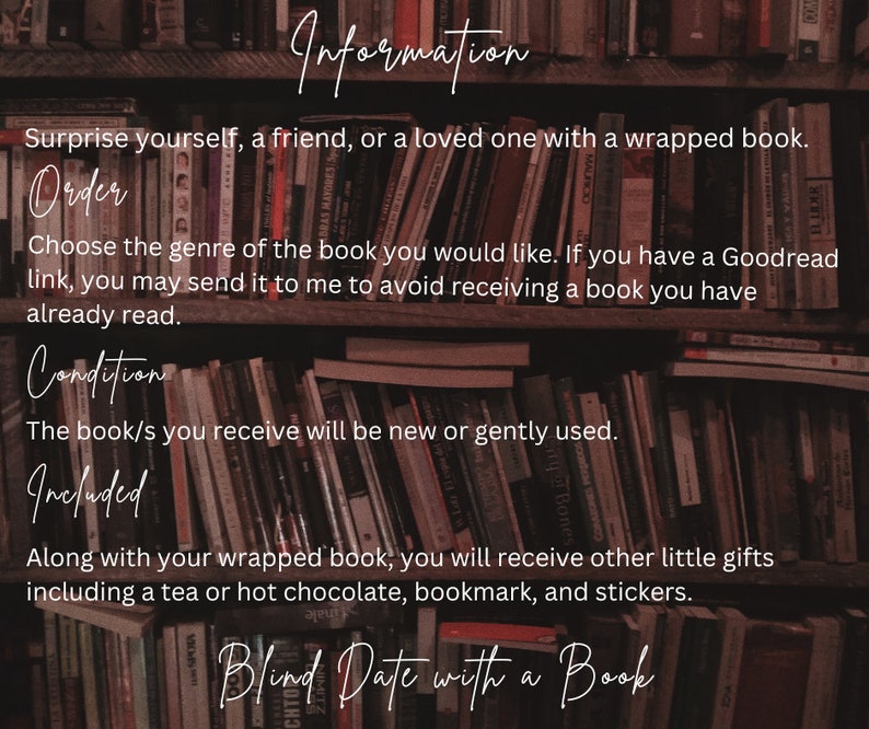 May include: A close-up of a bookshelf filled with books. The text on the image reads "Information", "Surprise yourself, a friend, or a loved one with a wrapped book.", "Order", "Choose the genre of the book you would like. If you have a Goodread link, you may send it to me to avoid receiving a book you have already read.", "Condition", "The book/s you receive will be new or gently used.", "Included", "Along with your wrapped book, you will receive other little gifts including a tea or hot chocolate, bookmark, and stickers.", "Blind Date with a Book".