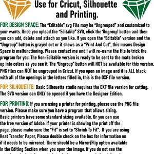 May include: Information on which file to use for Cricut, Silhouette and printing. The text explains that the 'Editable' SVG file can be ungrouped and customized. The 'Non-Editable' version is ready to be sent to the mats broken up into colors. PNG files can not be ungrouped in Cricut. Basic Silhouette studio requires the DXF file version for cutting. The SVG version can only be opened if you have the Designer Edition. For printing, use the PNG file version. Make sure you have a program that allows sizing. Basic printers have some standard sizing available. Or you can use the free version of Adobe. If your printer is showing the print off the page, make sure the 'Fit' is set to 'Shrink To Fit'. If you are using Heat Transfer Paper, double check on the box for information on if it needs to be mirrored. There should be a Mirror/Flip option available in the Editing Section when you open the image. If you do not see the actual words, look for a set of stacked arrows, one pointing left and one pointing right.