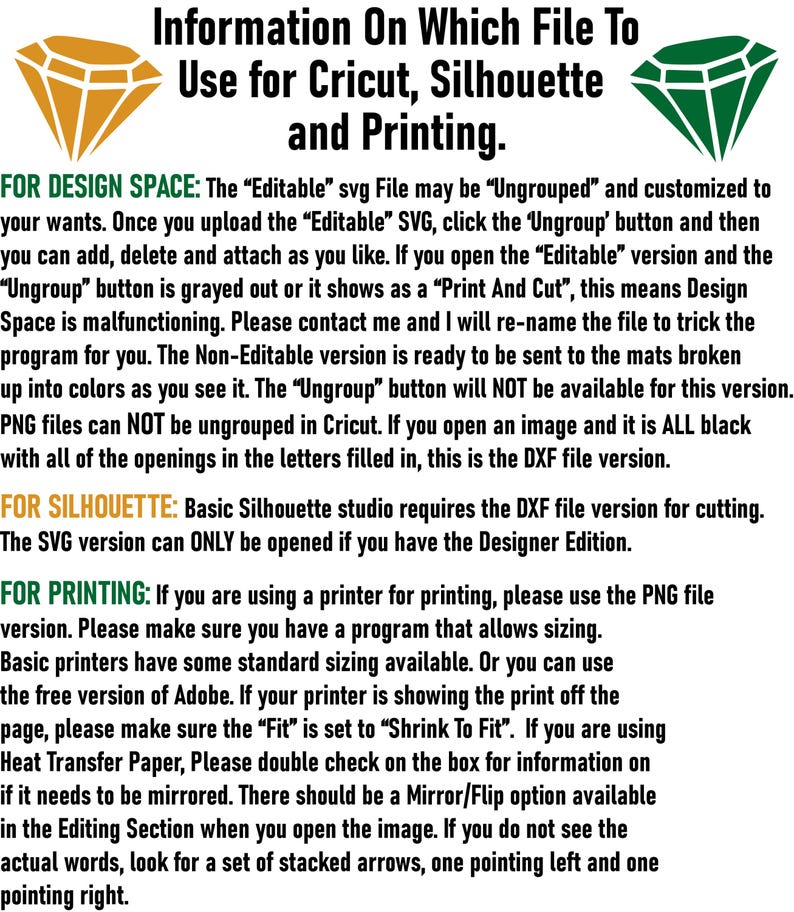 May include: Information on which file to use for Cricut, Silhouette and printing. The text explains that the 'Editable' SVG file can be ungrouped and customized. The 'Non-Editable' version is ready to be sent to the mats broken up into colors. PNG files can not be ungrouped in Cricut. Basic Silhouette studio requires the DXF file version for cutting. The SVG version can only be opened if you have the Designer Edition. For printing, use the PNG file version. Make sure you have a program that allows sizing. Basic printers have some standard sizing available. Or you can use the free version of Adobe. If your printer is showing the print off the page, make sure the 'Fit' is set to 'Shrink To Fit'. If you are using Heat Transfer Paper, double check on the box for information on if it needs to be mirrored. There should be a Mirror/Flip option available in the Editing Section when you open the image. If you do not see the actual words, look for a set of stacked arrows, one pointing left and one pointing right.