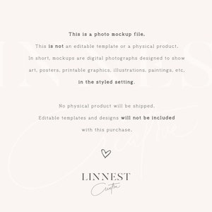 May include: Text overlay on a white background explaining that this is a photo mockup file and not an editable template or physical product. The text also explains that mockups are digital photographs designed to show art, posters, printable graphics, illustrations, paintings, etc. in a styled setting. The text also states that no physical product will be shipped and editable templates and designs will not be included with this purchase. The text is followed by the word "LINNEST" and a handwritten signature.