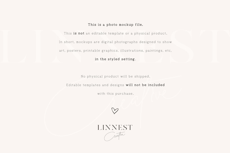 May include: Text overlay on a white background explaining that this is a photo mockup file and not an editable template or physical product. The text also explains that mockups are digital photographs designed to show art, posters, printable graphics, illustrations, paintings, etc. in a styled setting. The text also states that no physical product will be shipped and editable templates and designs will not be included with this purchase. The text is followed by the word "LINNEST" and a handwritten signature.