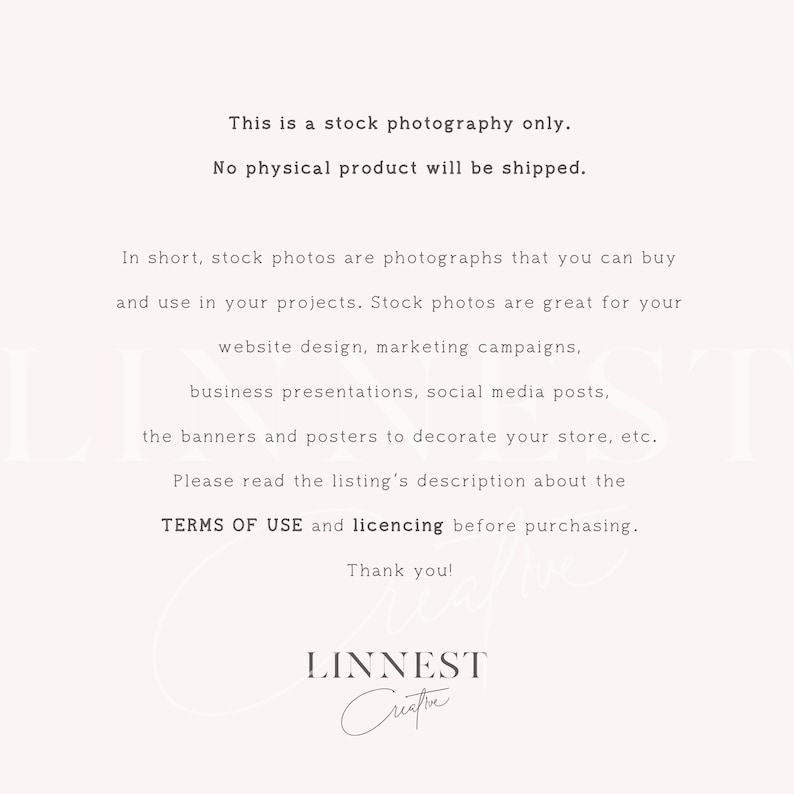 May include: Text on a white background that reads: "This is a stock photography only. No physical product will be shipped. In short, stock photos are photographs that you can buy and use in your projects. Stock photos are great for your website design, marketing campaigns, business presentations, social media posts, the banners and posters to decorate your store, etc. Please read the listing's description about the TERMS OF USE and licencing before purchasing. Thank you! LINNEST"
